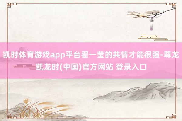 凯时体育游戏app平台翟一莹的共情才能很强-尊龙凯龙时(中国)官方网站 登录入口