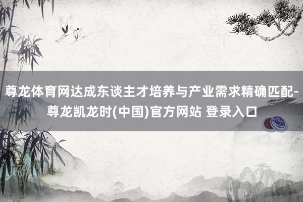 尊龙体育网达成东谈主才培养与产业需求精确匹配-尊龙凯龙时(中国)官方网站 登录入口