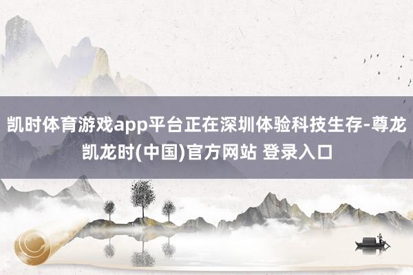 凯时体育游戏app平台正在深圳体验科技生存-尊龙凯龙时(中国)官方网站 登录入口