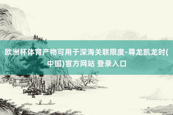 欧洲杯体育产物可用于深海关联限度-尊龙凯龙时(中国)官方网站 登录入口