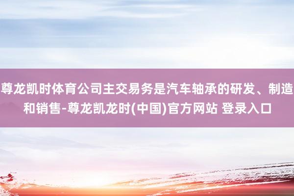 尊龙凯时体育公司主交易务是汽车轴承的研发、制造和销售-尊龙凯龙时(中国)官方网站 登录入口