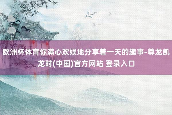 欧洲杯体育你满心欢娱地分享着一天的趣事-尊龙凯龙时(中国)官方网站 登录入口