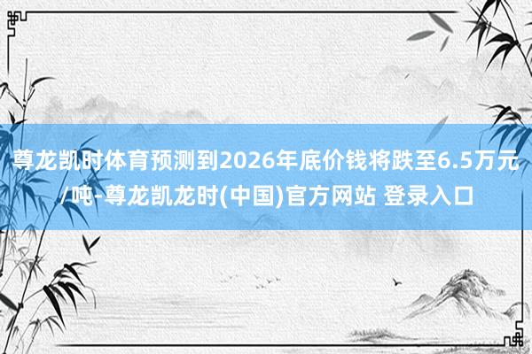 尊龙凯时体育预测到2026年底价钱将跌至6.5万元/吨-尊龙凯龙时(中国)官方网站 登录入口