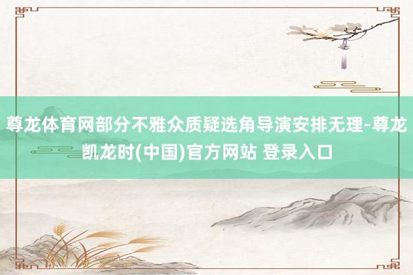 尊龙体育网部分不雅众质疑选角导演安排无理-尊龙凯龙时(中国)官方网站 登录入口