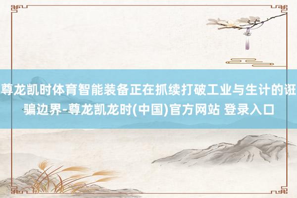 尊龙凯时体育智能装备正在抓续打破工业与生计的诳骗边界-尊龙凯龙时(中国)官方网站 登录入口