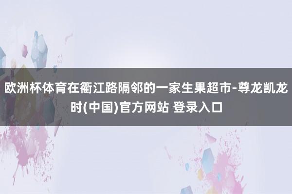 欧洲杯体育在衢江路隔邻的一家生果超市-尊龙凯龙时(中国)官方网站 登录入口