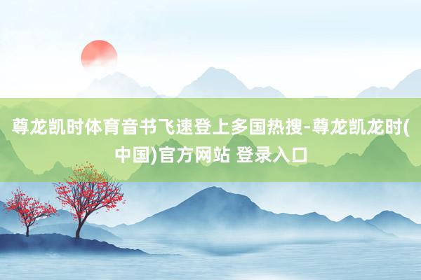 尊龙凯时体育音书飞速登上多国热搜-尊龙凯龙时(中国)官方网站 登录入口