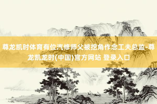 尊龙凯时体育有位汽修师父被挖角作念工夫总监-尊龙凯龙时(中国)官方网站 登录入口