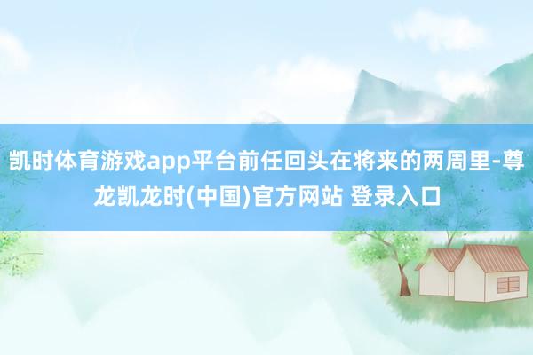 凯时体育游戏app平台前任回头在将来的两周里-尊龙凯龙时(中国)官方网站 登录入口