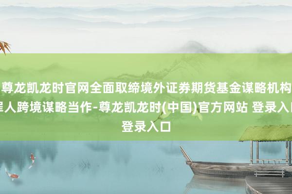 尊龙凯龙时官网全面取缔境外证券期货基金谋略机构罪人跨境谋略当作-尊龙凯龙时(中国)官方网站 登录入口