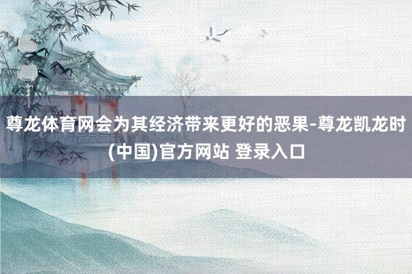 尊龙体育网会为其经济带来更好的恶果-尊龙凯龙时(中国)官方网站 登录入口