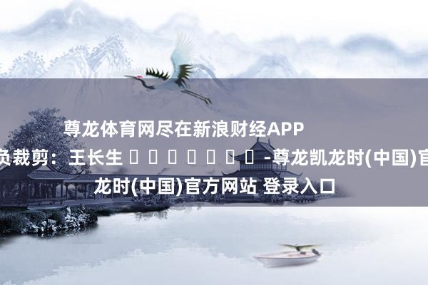 尊龙体育网尽在新浪财经APP            						背负裁剪：王长生 							-尊龙凯龙时(中国)官方网站 登录入口