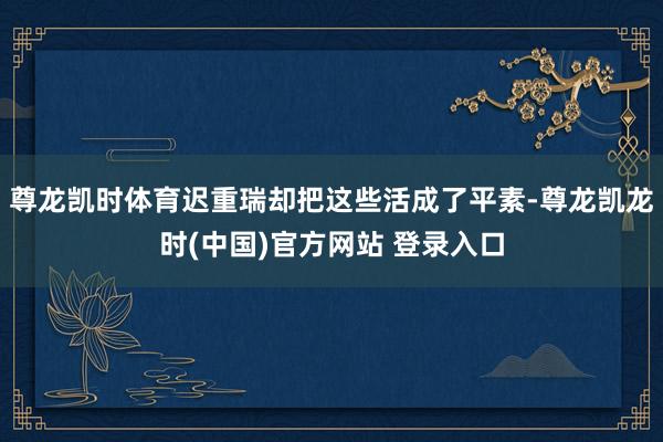 尊龙凯时体育迟重瑞却把这些活成了平素-尊龙凯龙时(中国)官方网站 登录入口
