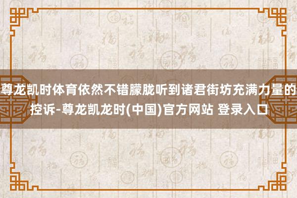 尊龙凯时体育依然不错朦胧听到诸君街坊充满力量的控诉-尊龙凯龙时(中国)官方网站 登录入口