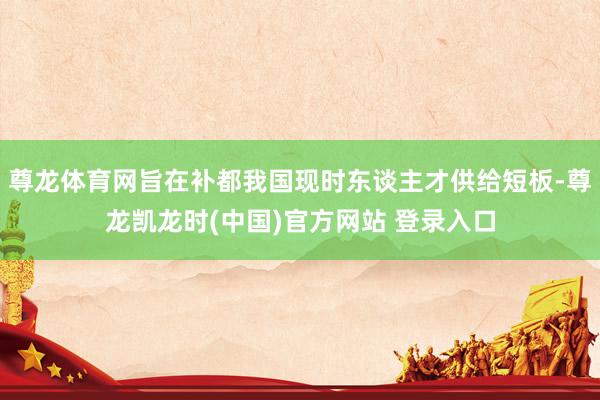 尊龙体育网旨在补都我国现时东谈主才供给短板-尊龙凯龙时(中国)官方网站 登录入口