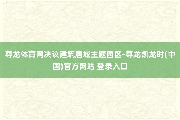 尊龙体育网决议建筑唐城主题园区-尊龙凯龙时(中国)官方网站 登录入口