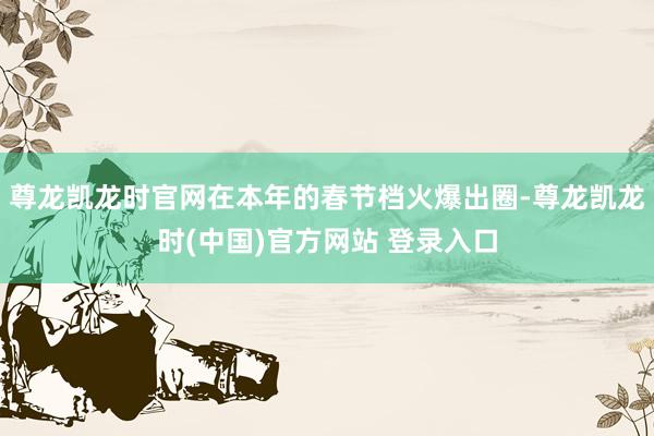 尊龙凯龙时官网在本年的春节档火爆出圈-尊龙凯龙时(中国)官方网站 登录入口