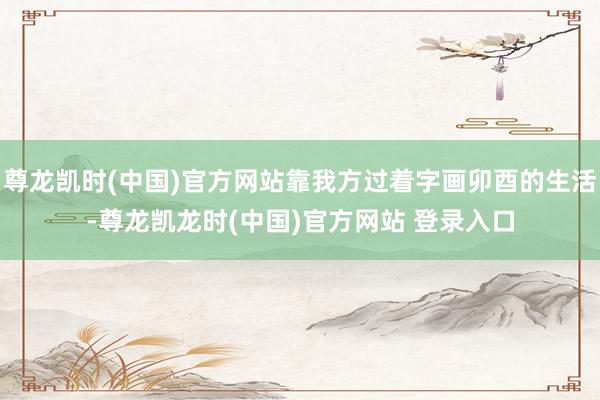 尊龙凯时(中国)官方网站靠我方过着字画卯酉的生活-尊龙凯龙时(中国)官方网站 登录入口