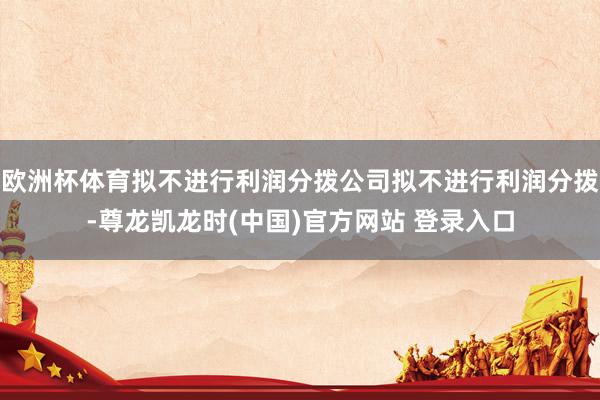 欧洲杯体育拟不进行利润分拨公司拟不进行利润分拨-尊龙凯龙时(中国)官方网站 登录入口