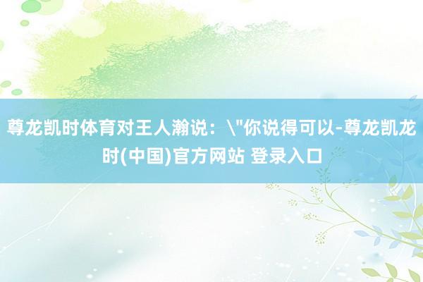 尊龙凯时体育对王人瀚说：