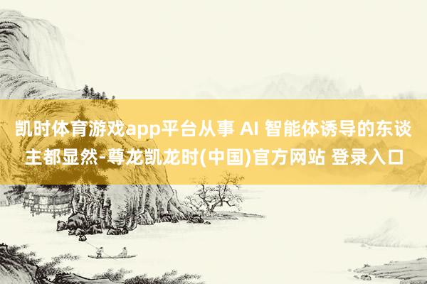 凯时体育游戏app平台从事 AI 智能体诱导的东谈主都显然-尊龙凯龙时(中国)官方网站 登录入口