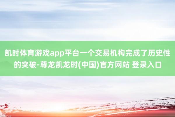 凯时体育游戏app平台一个交易机构完成了历史性的突破-尊龙凯龙时(中国)官方网站 登录入口