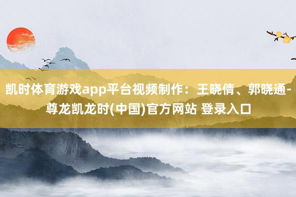 凯时体育游戏app平台视频制作：王晓倩、郭晓通-尊龙凯龙时(中国)官方网站 登录入口