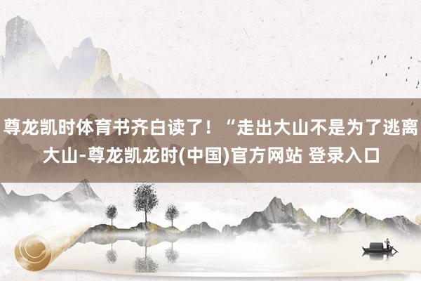 尊龙凯时体育书齐白读了！“走出大山不是为了逃离大山-尊龙凯龙时(中国)官方网站 登录入口