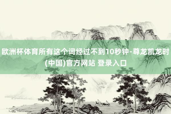 欧洲杯体育所有这个词经过不到10秒钟-尊龙凯龙时(中国)官方网站 登录入口
