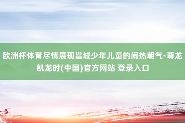 欧洲杯体育尽情展现邕城少年儿童的闹热朝气-尊龙凯龙时(中国)官方网站 登录入口