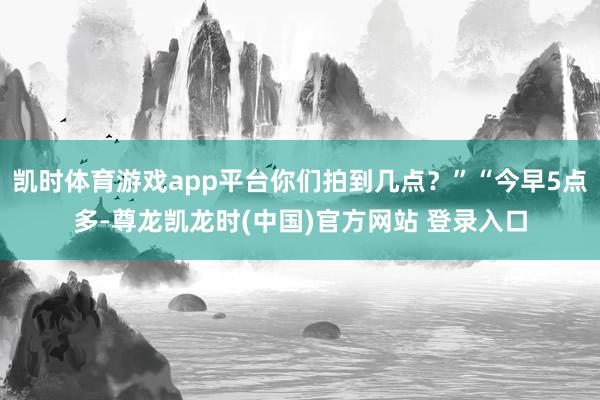 凯时体育游戏app平台你们拍到几点？”“今早5点多-尊龙凯龙时(中国)官方网站 登录入口
