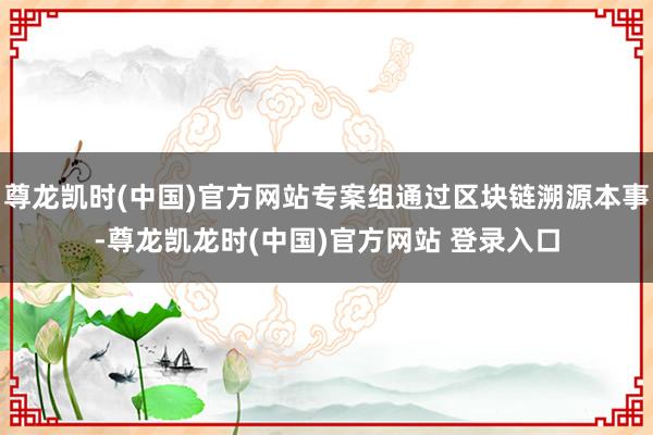 尊龙凯时(中国)官方网站专案组通过区块链溯源本事-尊龙凯龙时(中国)官方网站 登录入口