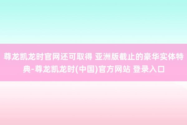 尊龙凯龙时官网还可取得 亚洲版截止的豪华实体特典-尊龙凯龙时(中国)官方网站 登录入口