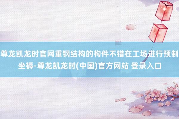 尊龙凯龙时官网重钢结构的构件不错在工场进行预制坐褥-尊龙凯龙时(中国)官方网站 登录入口
