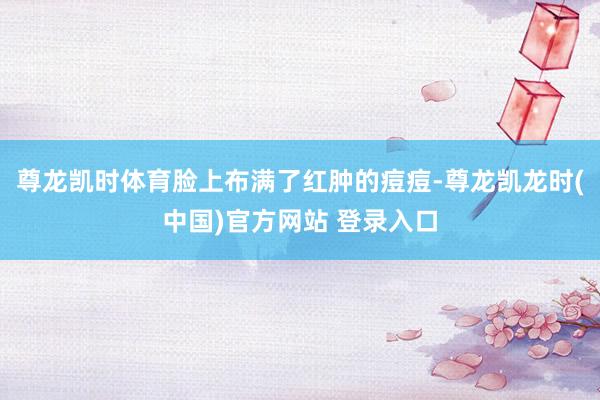 尊龙凯时体育脸上布满了红肿的痘痘-尊龙凯龙时(中国)官方网站 登录入口