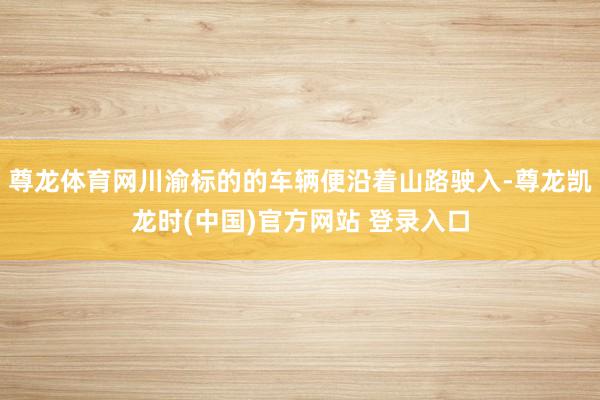 尊龙体育网川渝标的的车辆便沿着山路驶入-尊龙凯龙时(中国)官方网站 登录入口