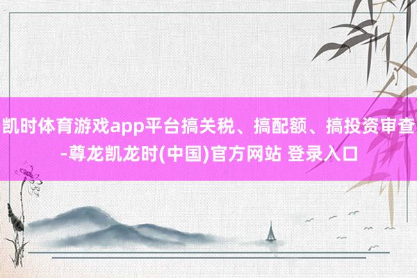 凯时体育游戏app平台搞关税、搞配额、搞投资审查-尊龙凯龙时(中国)官方网站 登录入口