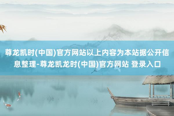 尊龙凯时(中国)官方网站以上内容为本站据公开信息整理-尊龙凯龙时(中国)官方网站 登录入口