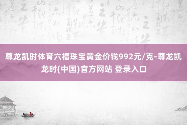 尊龙凯时体育六福珠宝黄金价钱992元/克-尊龙凯龙时(中国)官方网站 登录入口