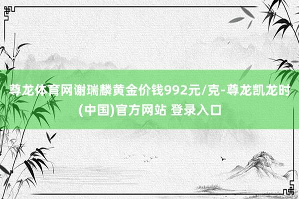 尊龙体育网谢瑞麟黄金价钱992元/克-尊龙凯龙时(中国)官方网站 登录入口