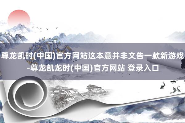 尊龙凯时(中国)官方网站这本意并非文告一款新游戏-尊龙凯龙时(中国)官方网站 登录入口