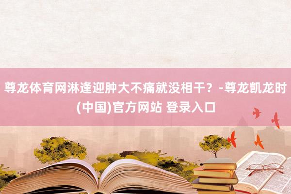 尊龙体育网淋逢迎肿大不痛就没相干？-尊龙凯龙时(中国)官方网站 登录入口