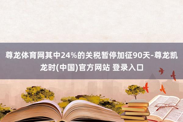 尊龙体育网其中24%的关税暂停加征90天-尊龙凯龙时(中国)官方网站 登录入口