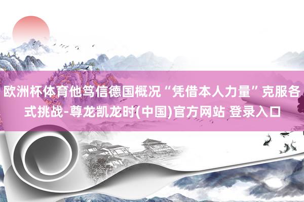 欧洲杯体育他笃信德国概况“凭借本人力量”克服各式挑战-尊龙凯龙时(中国)官方网站 登录入口