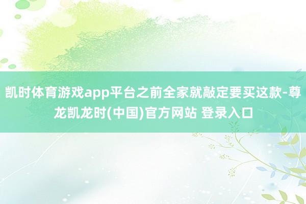 凯时体育游戏app平台之前全家就敲定要买这款-尊龙凯龙时(中国)官方网站 登录入口