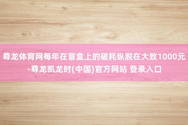 尊龙体育网每年在盲盒上的破耗纵脱在大致1000元-尊龙凯龙时(中国)官方网站 登录入口