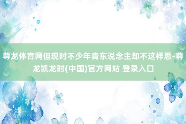 尊龙体育网但现时不少年青东说念主却不这样思-尊龙凯龙时(中国)官方网站 登录入口