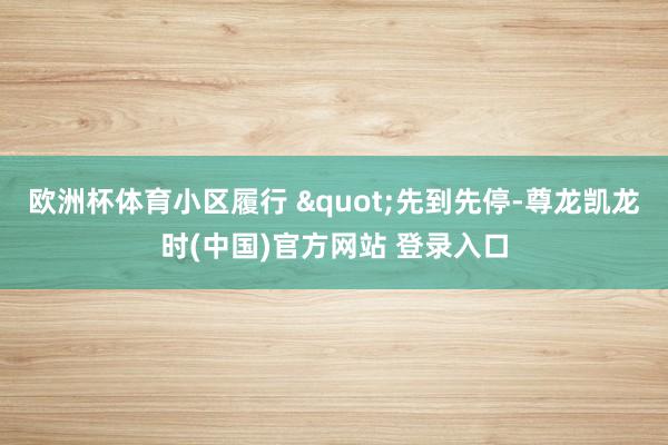 欧洲杯体育小区履行 "先到先停-尊龙凯龙时(中国)官方网站 登录入口