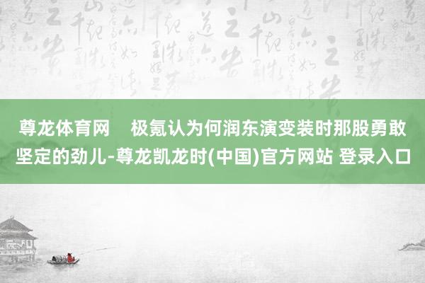 尊龙体育网    极氪认为何润东演变装时那股勇敢坚定的劲儿-尊龙凯龙时(中国)官方网站 登录入口