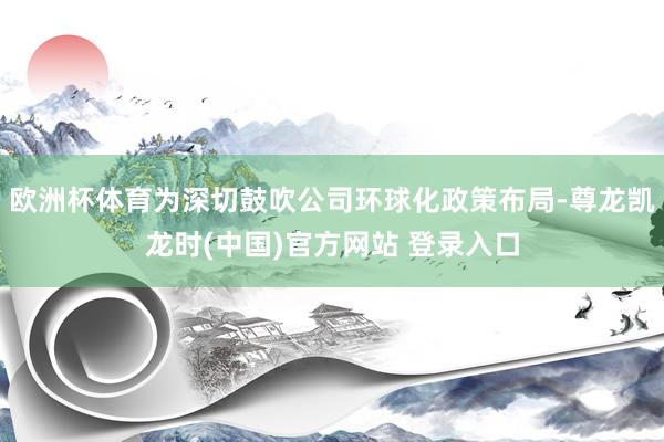 欧洲杯体育为深切鼓吹公司环球化政策布局-尊龙凯龙时(中国)官方网站 登录入口